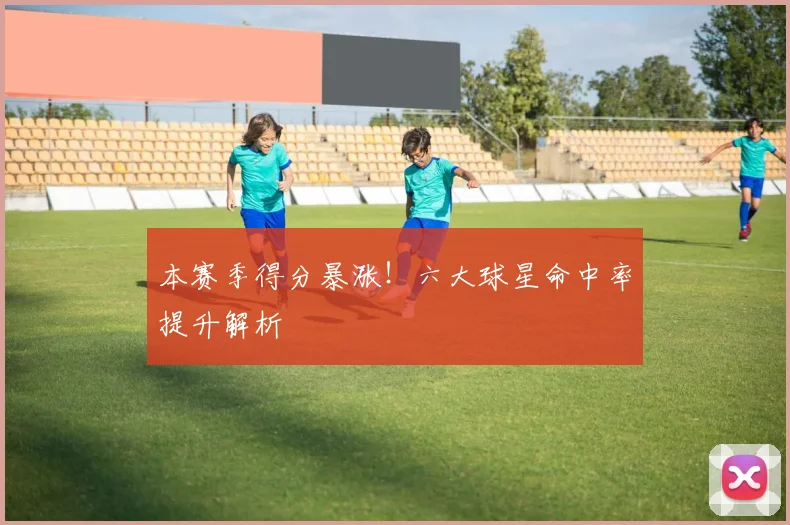 本赛季得分暴涨！六大球星命中率提升解析