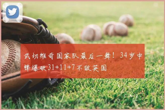 武切维奇国家队最后一舞！34岁中锋爆砍31+11+7不敌英国